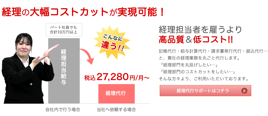 経理の大幅コストカットが実現可能！ 経理担当者を雇うより高品質＆低コスト!! 記帳代行・給与計算代行・請求書発行代行・振込代行…と、貴社の経理業務を丸ごと代行します。「経理部門を丸投げしたい…」「経理部門のコストカットをしたい…」そんな方々より、ご利用いただいております。 経理代行サポートはコチラ