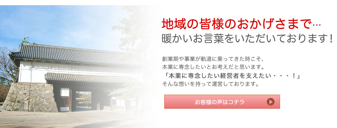 地域の皆様のおかげさまで… 暖かいお言葉をいただいております！ 創業期や事業が軌道に乗ってきた時こそ、本業に専念したいとお考えだと思います。「本業に専念したい経営者を支えたい・・・！」そんな想いを持って運営しております。 お客様の声はコチラ