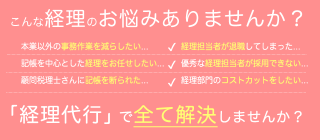 こんな経理のお悩みありませんか？ 本業以外の事務作業を減らしたい... 記帳を中心とした経理をお任せしたい... 顧問税理士さんに記帳を断られた... 経理担当者が退職してしまった... 優秀な経理担当者が採用できない... 経理部門のコストカットをしたい... 「経理代行」で全て解決しませんか？